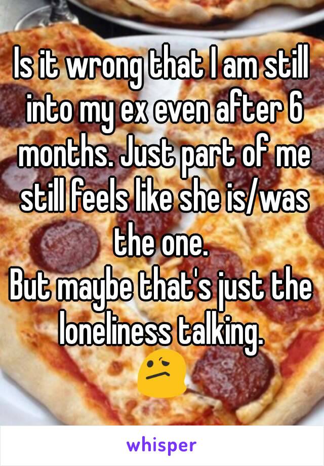 Is it wrong that I am still into my ex even after 6 months. Just part of me still feels like she is/was the one. 
But maybe that's just the loneliness talking. 
😕