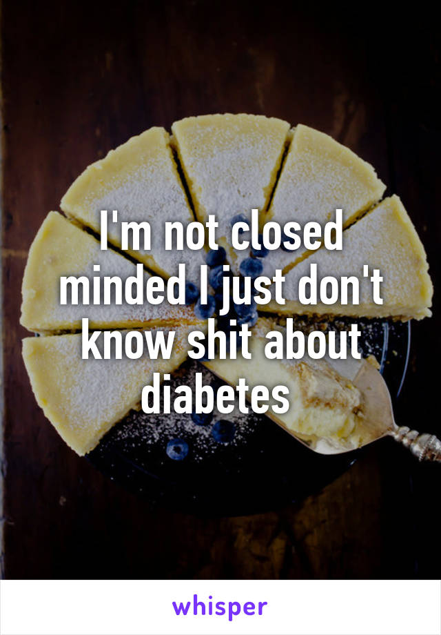 I'm not closed minded I just don't know shit about diabetes 