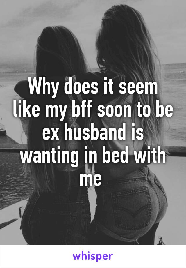 Why does it seem like my bff soon to be ex husband is wanting in bed with me 