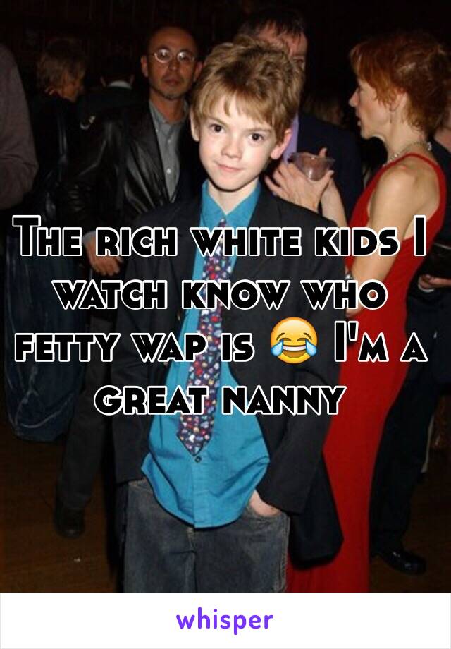 The rich white kids I watch know who fetty wap is 😂 I'm a great nanny