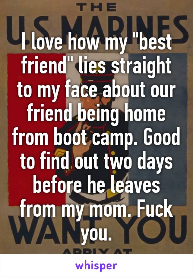 I love how my "best friend" lies straight to my face about our friend being home from boot camp. Good to find out two days before he leaves from my mom. Fuck you.