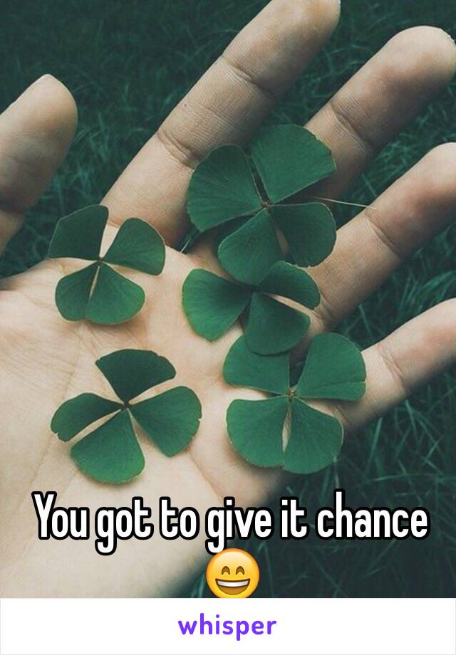 You got to give it chance 😄