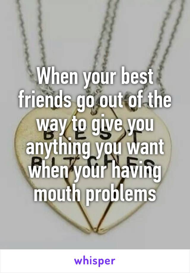 When your best friends go out of the way to give you anything you want when your having mouth problems