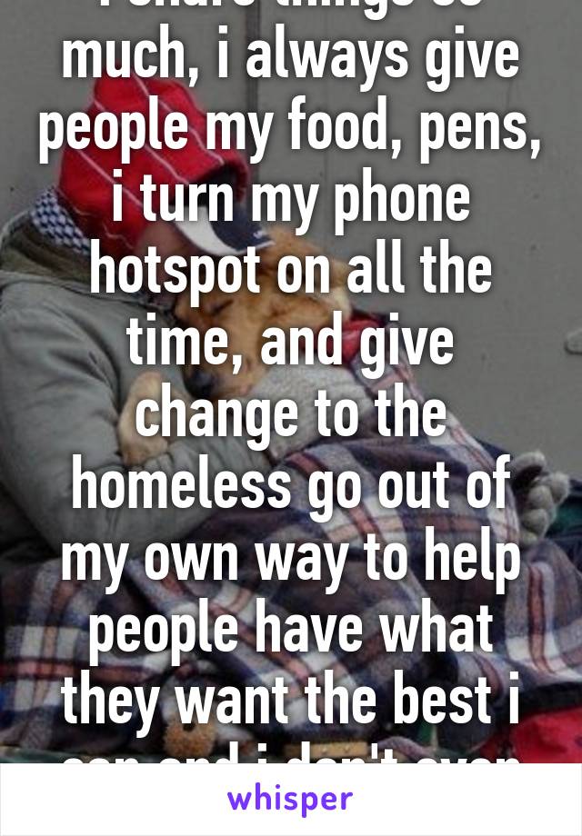 i share things so much, i always give people my food, pens, i turn my phone hotspot on all the time, and give change to the homeless go out of my own way to help people have what they want the best i can and i don't even get a thank you. 