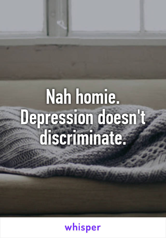 Nah homie. Depression doesn't discriminate.