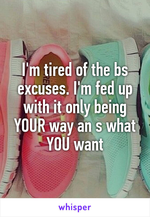 I'm tired of the bs excuses. I'm fed up with it only being YOUR way an s what YOU want