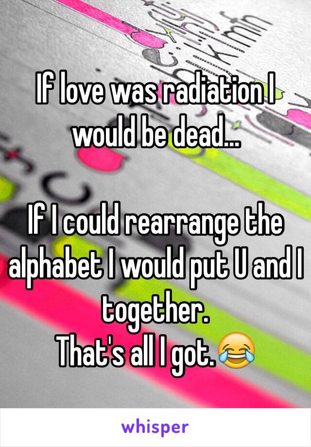 If love was radiation I would be dead…

If I could rearrange the alphabet I would put U and I together. 
That's all I got.😂