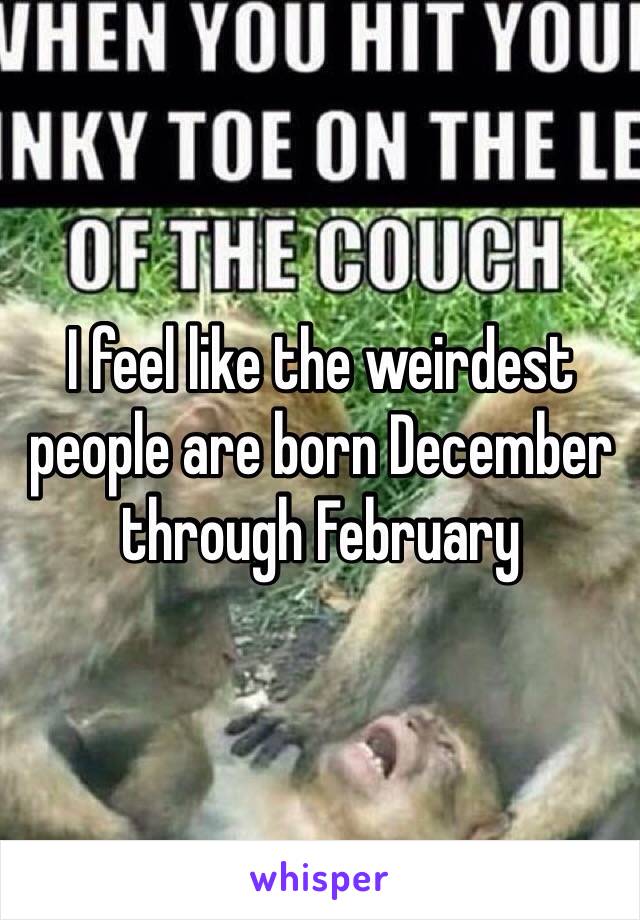 I feel like the weirdest people are born December through February 