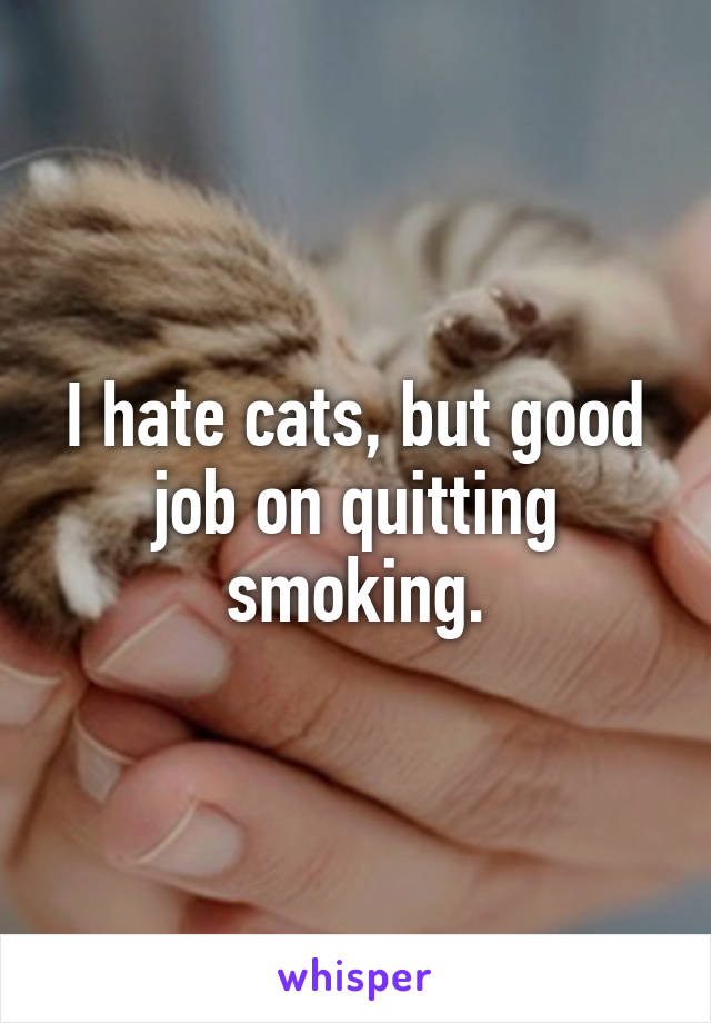 I hate cats, but good job on quitting smoking.