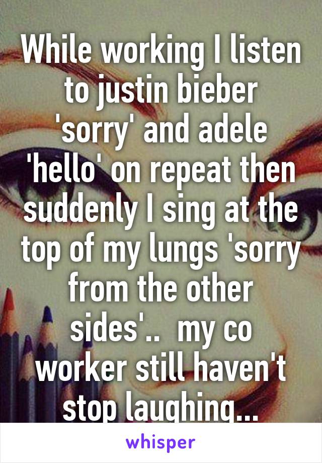 While working I listen to justin bieber 'sorry' and adele 'hello' on repeat then suddenly I sing at the top of my lungs 'sorry from the other sides'..  my co worker still haven't stop laughing...