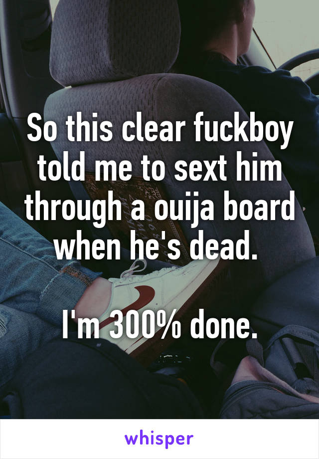 So this clear fuckboy told me to sext him through a ouija board when he's dead. 

I'm 300% done.