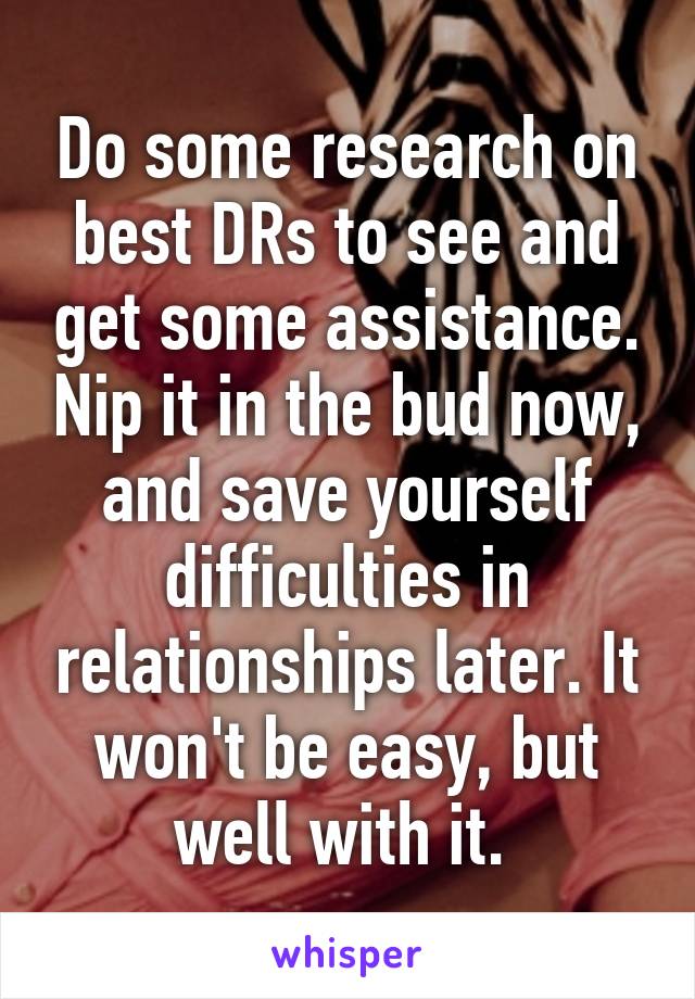 Do some research on best DRs to see and get some assistance. Nip it in the bud now, and save yourself difficulties in relationships later. It won't be easy, but well with it. 