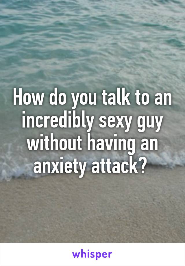 How do you talk to an incredibly sexy guy without having an anxiety attack? 