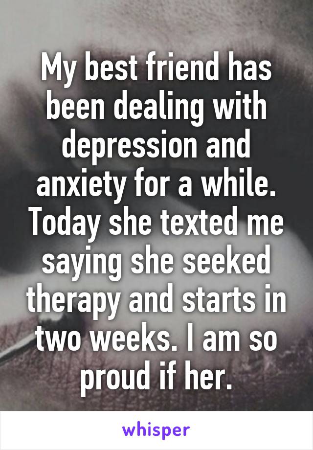 My best friend has been dealing with depression and anxiety for a while. Today she texted me saying she seeked therapy and starts in two weeks. I am so proud if her.