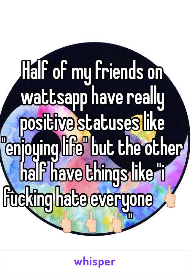 Half of my friends on wattsapp have really positive statuses like "enjoying life" but the other half have things like "i fucking hate everyone 🖕🏻🖕🏻🖕🏻🖕🏻"