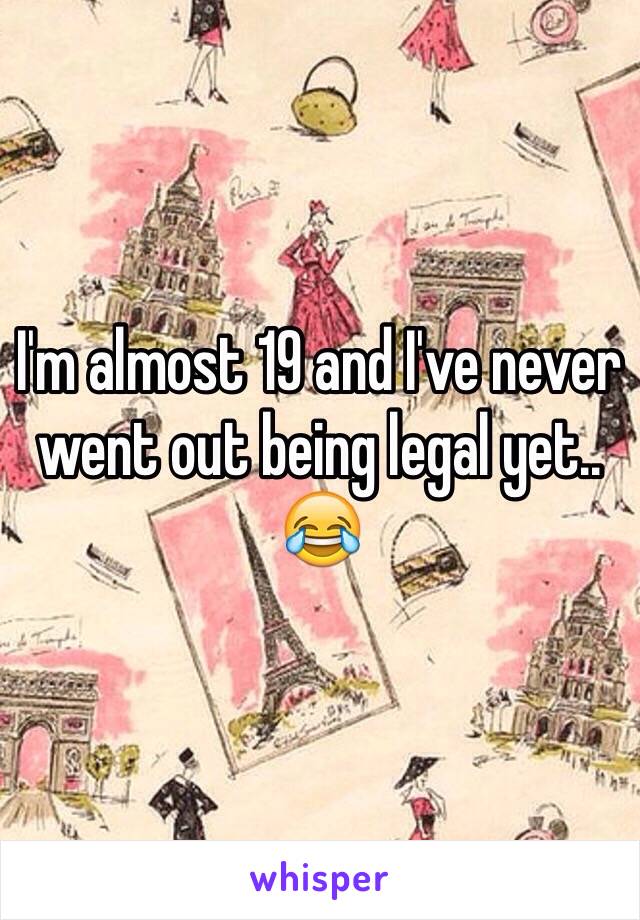 I'm almost 19 and I've never went out being legal yet.. 😂