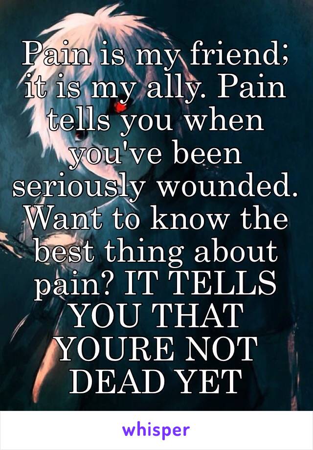 Pain is my friend; it is my ally. Pain tells you when you've been seriously wounded. Want to know the best thing about pain? IT TELLS YOU THAT YOURE NOT DEAD YET