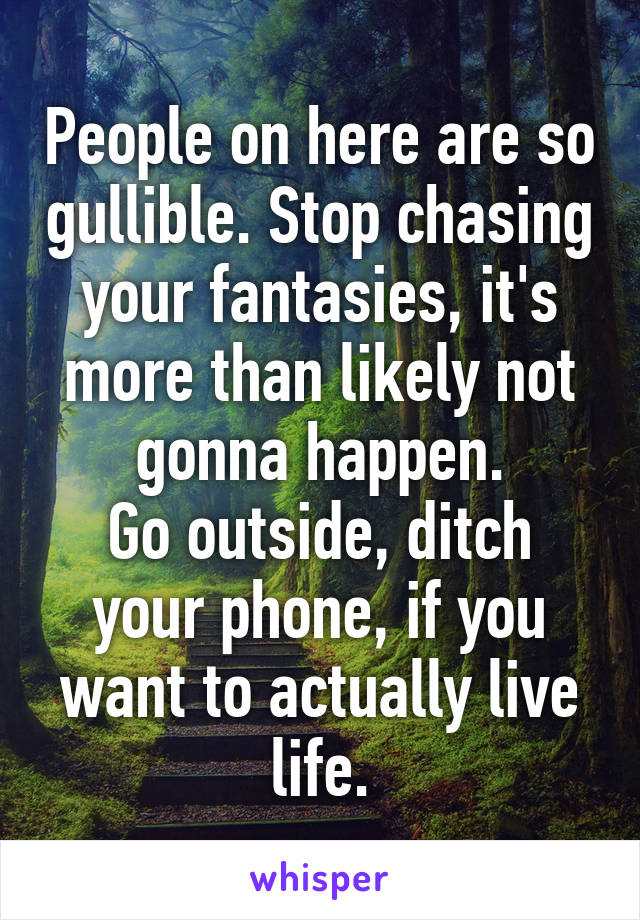 People on here are so gullible. Stop chasing your fantasies, it's more than likely not gonna happen.
Go outside, ditch your phone, if you want to actually live life.