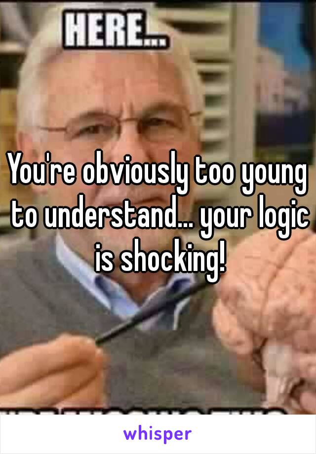 You're obviously too young to understand... your logic is shocking!