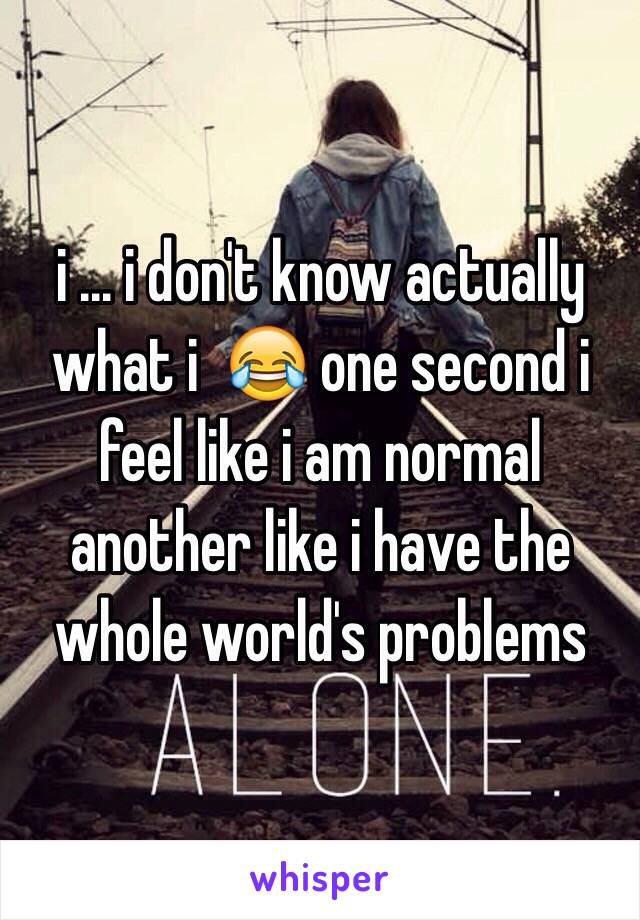 i ... i don't know actually what i  😂 one second i feel like i am normal another like i have the whole world's problems 