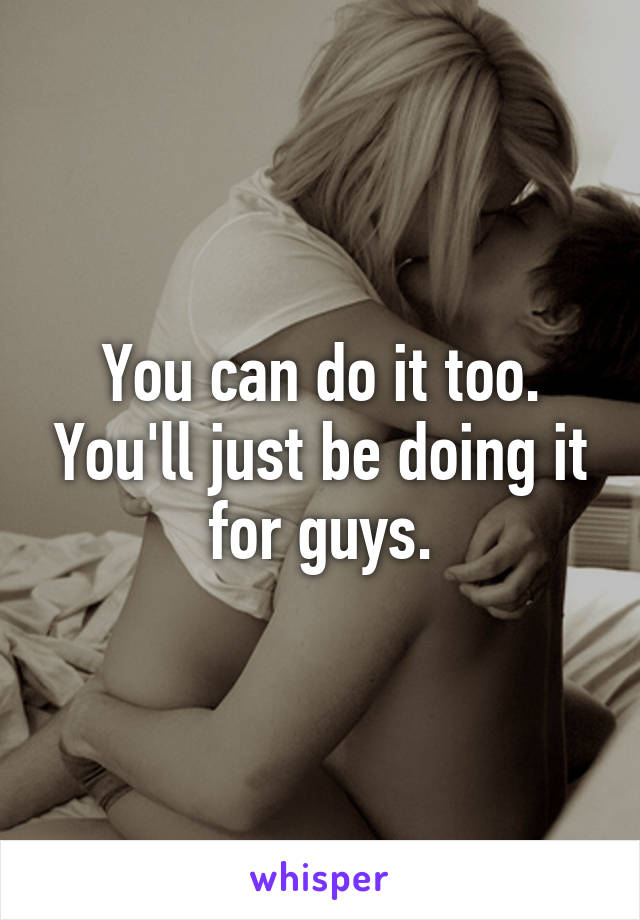 You can do it too. You'll just be doing it for guys.