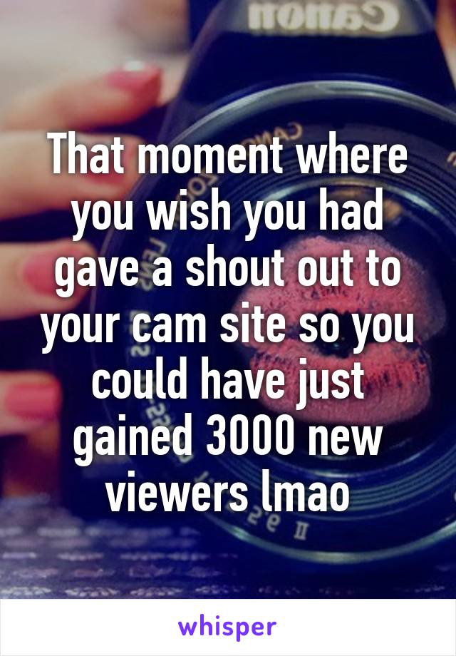 That moment where you wish you had gave a shout out to your cam site so you could have just gained 3000 new viewers lmao