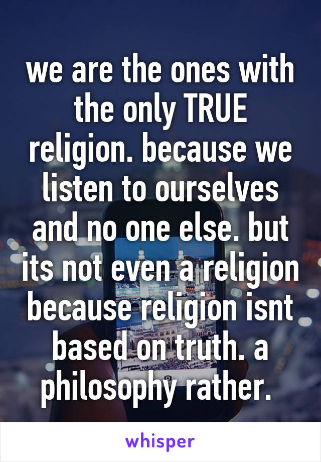 we are the ones with the only TRUE religion. because we listen to ourselves and no one else. but its not even a religion because religion isnt based on truth. a philosophy rather. 