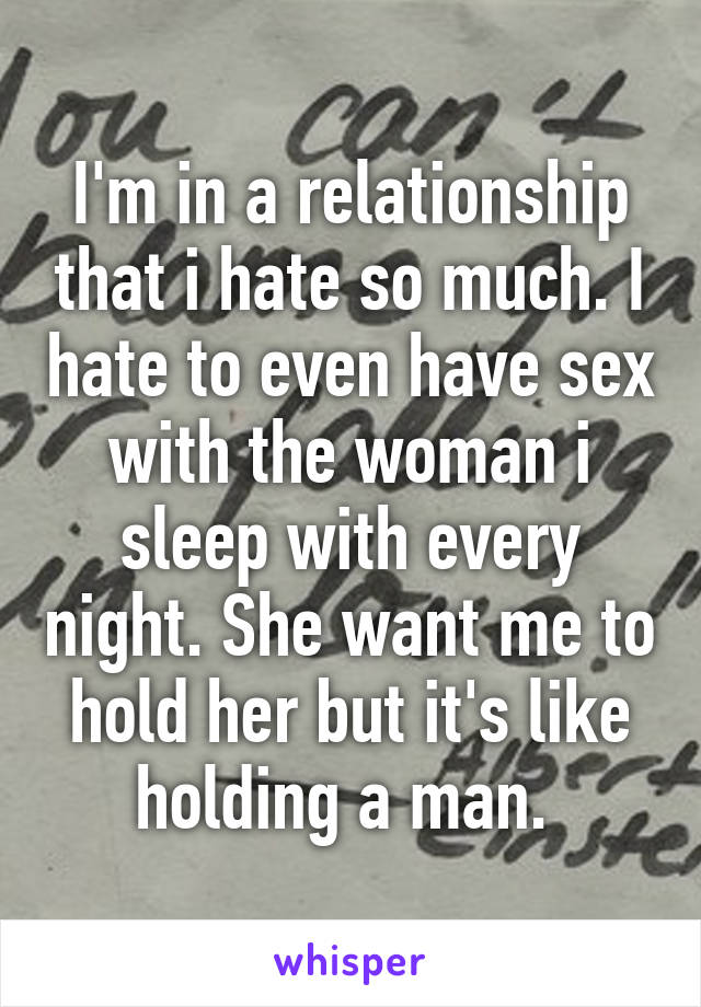 I'm in a relationship that i hate so much. I hate to even have sex with the woman i sleep with every night. She want me to hold her but it's like holding a man. 