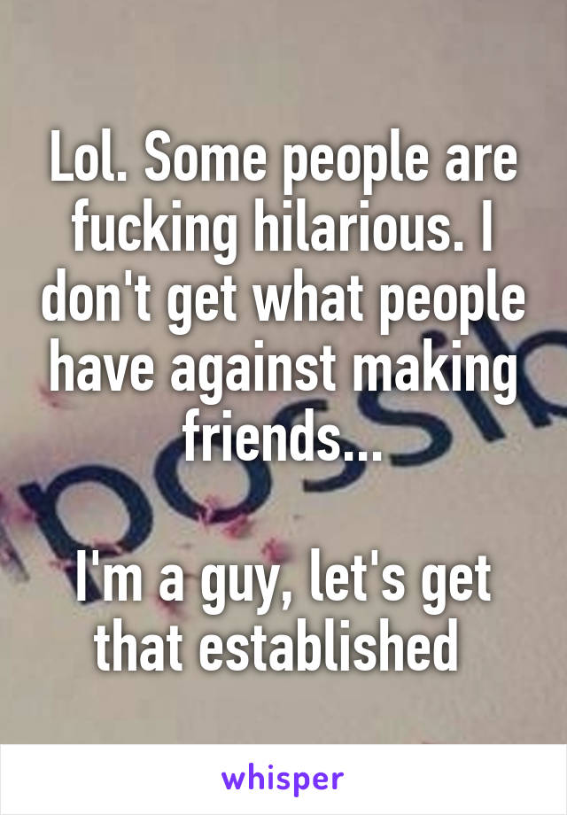 Lol. Some people are fucking hilarious. I don't get what people have against making friends...

I'm a guy, let's get that established 