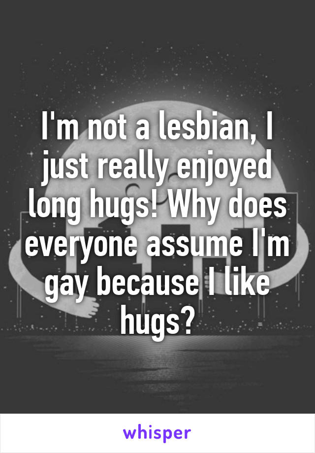 I'm not a lesbian, I just really enjoyed long hugs! Why does everyone assume I'm gay because I like hugs?