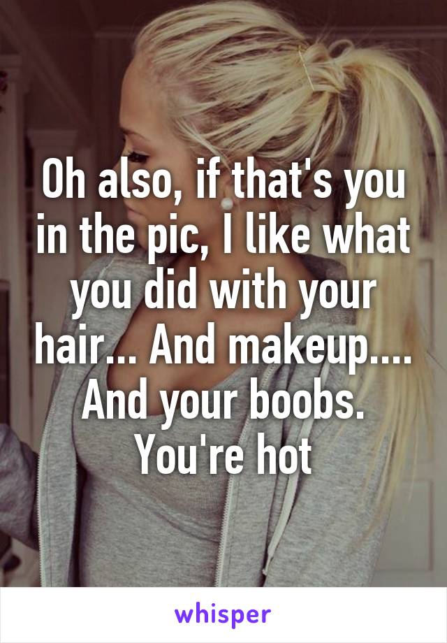 Oh also, if that's you in the pic, I like what you did with your hair... And makeup.... And your boobs. You're hot