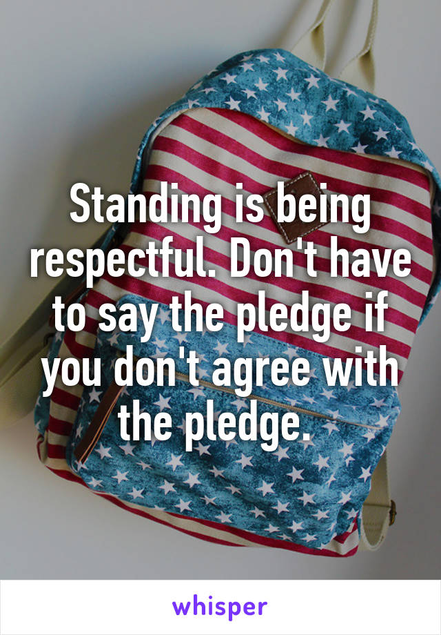 Standing is being respectful. Don't have to say the pledge if you don't agree with the pledge. 