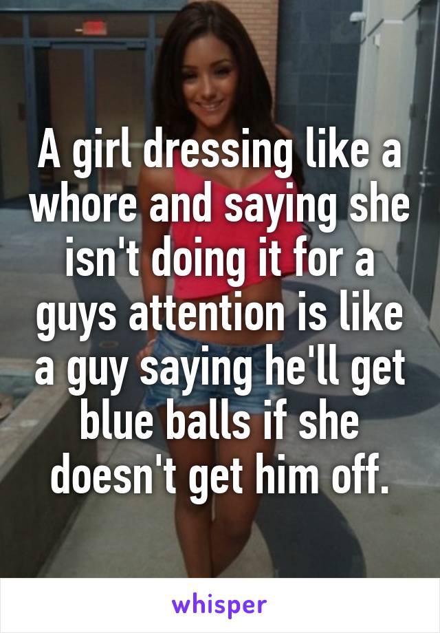 A girl dressing like a whore and saying she isn't doing it for a guys attention is like a guy saying he'll get blue balls if she doesn't get him off.