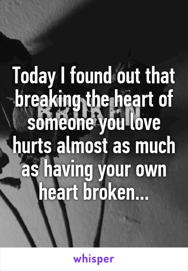 Today I found out that breaking the heart of someone you love hurts almost as much as having your own heart broken...