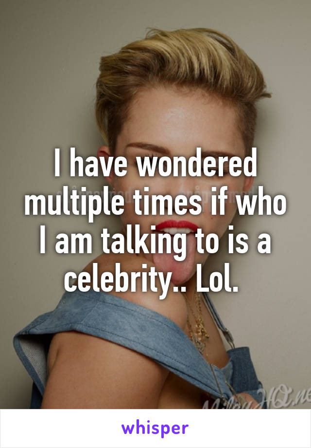 I have wondered multiple times if who I am talking to is a celebrity.. Lol. 