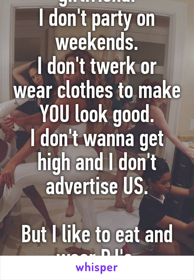 Sorry I'm not a "cool" girlfriend.
I don't party on weekends.
I don't twerk or wear clothes to make YOU look good.
I don't wanna get high and I don't advertise US.

But I like to eat and wear PJ's.

