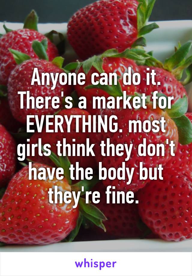 Anyone can do it. There's a market for EVERYTHING. most girls think they don't have the body but they're fine. 