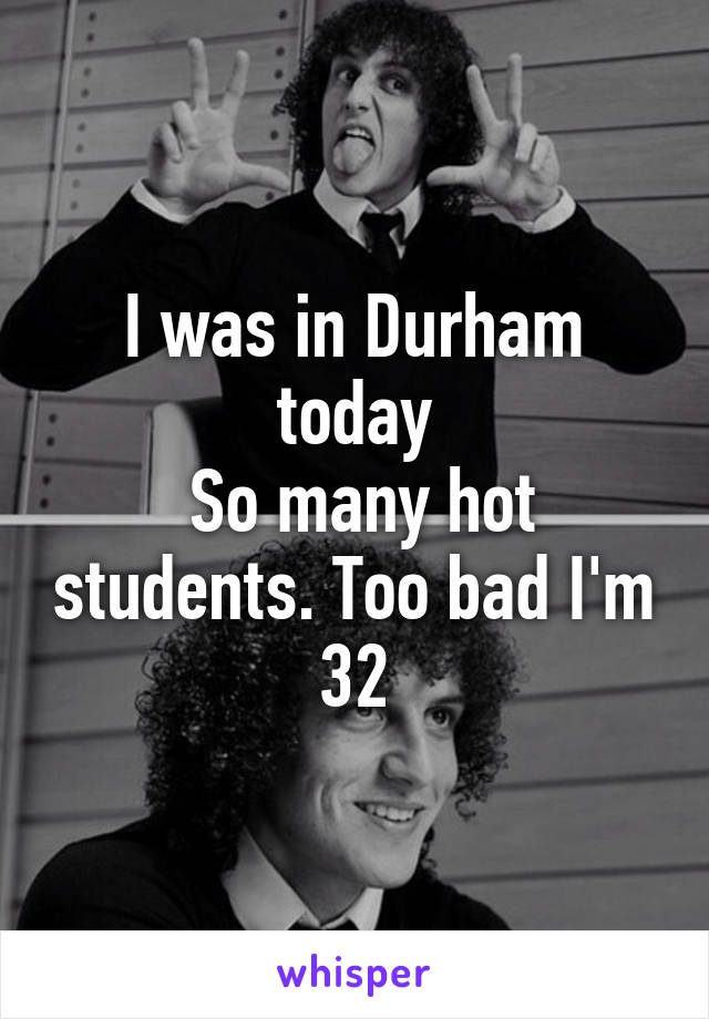 I was in Durham today
 So many hot students. Too bad I'm 32