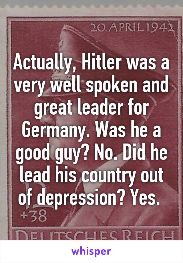 Actually, Hitler was a very well spoken and great leader for Germany. Was he a good guy? No. Did he lead his country out of depression? Yes. 