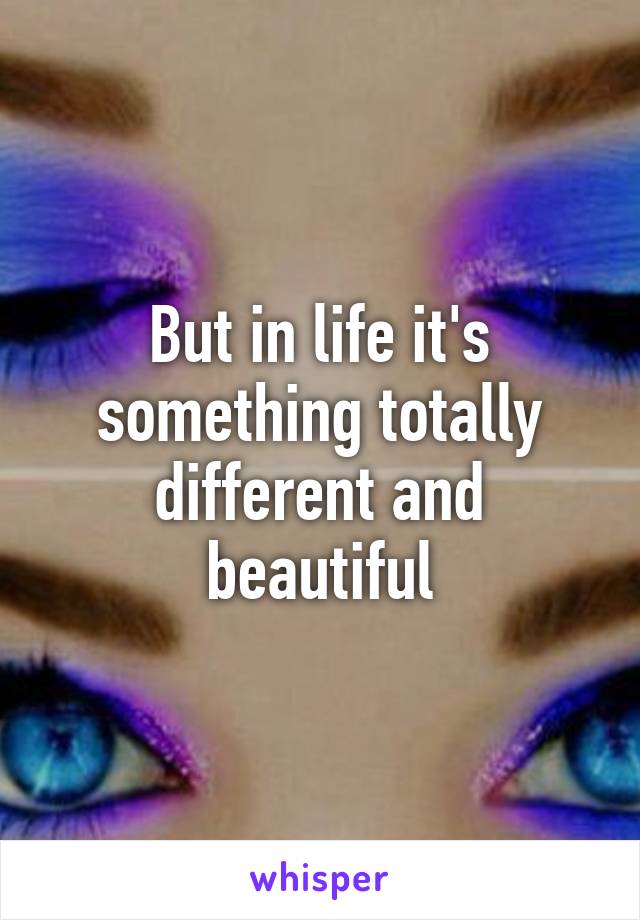 But in life it's something totally different and beautiful