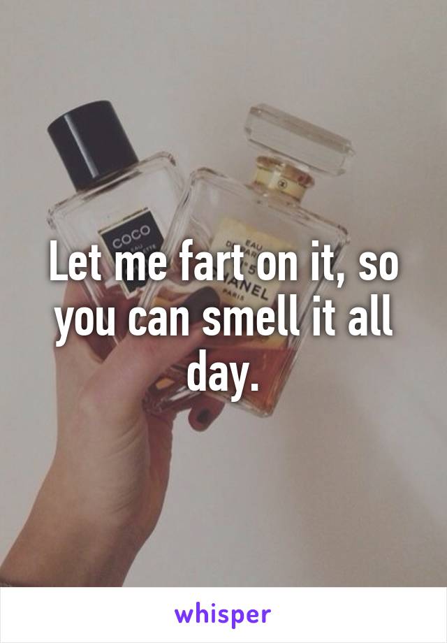 Let me fart on it, so you can smell it all day.