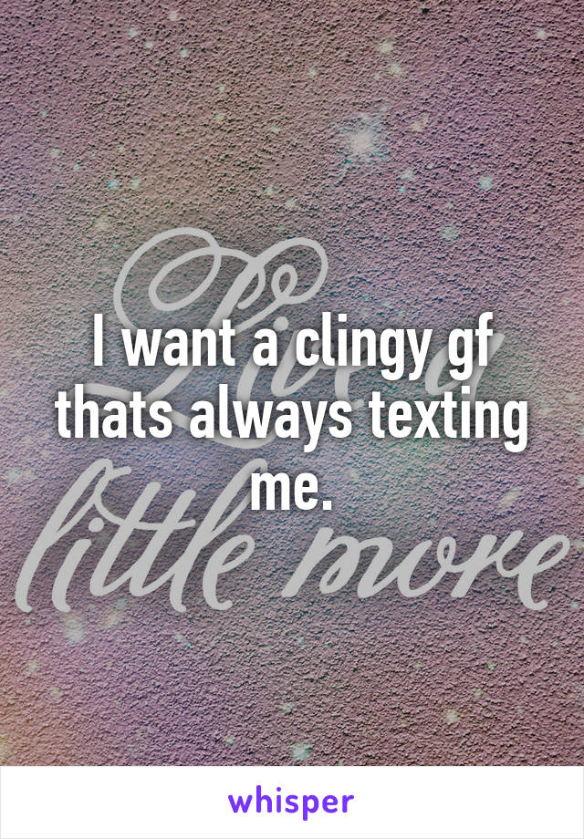 I want a clingy gf thats always texting me.