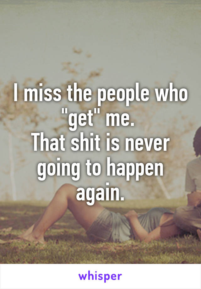 I miss the people who "get" me. 
That shit is never going to happen again.