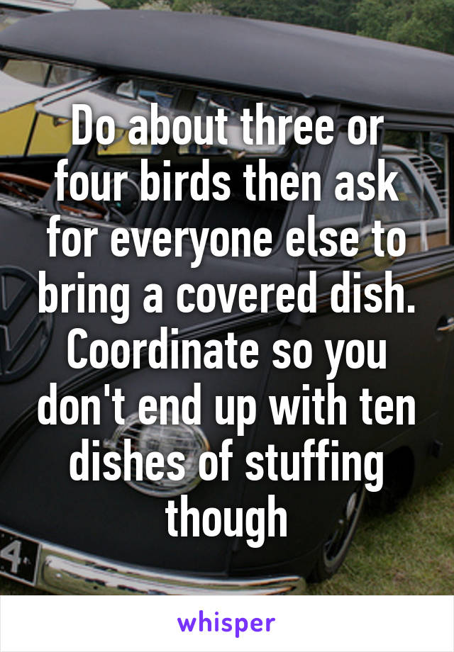 Do about three or four birds then ask for everyone else to bring a covered dish. Coordinate so you don't end up with ten dishes of stuffing though