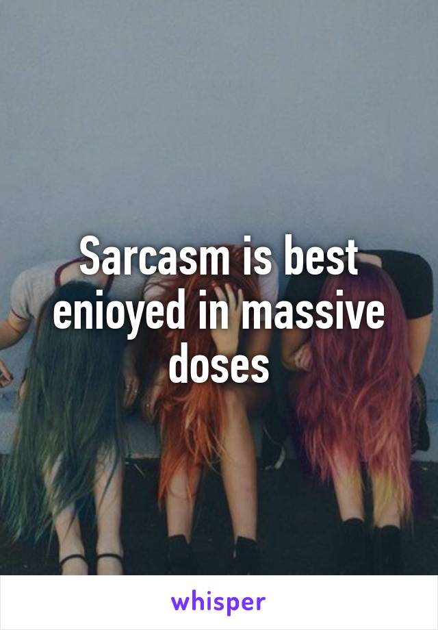 Sarcasm is best enioyed in massive doses