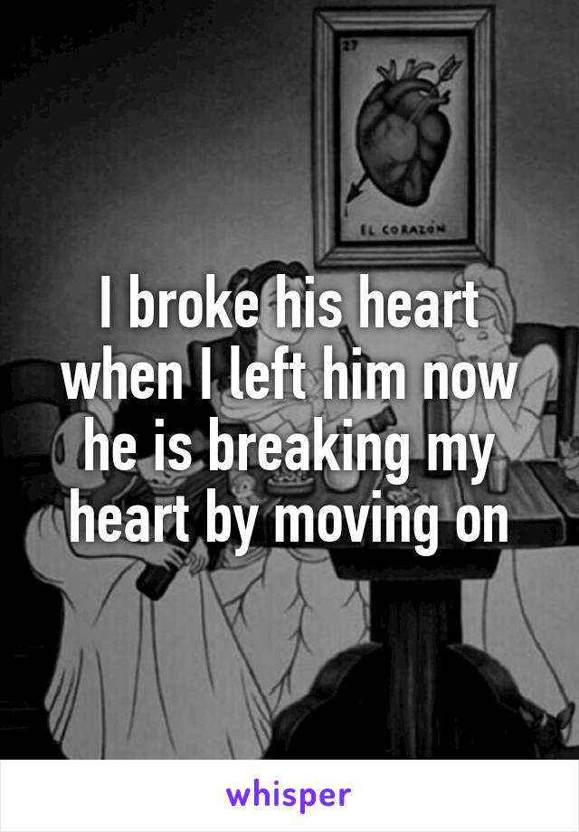 I broke his heart when I left him now he is breaking my heart by moving on