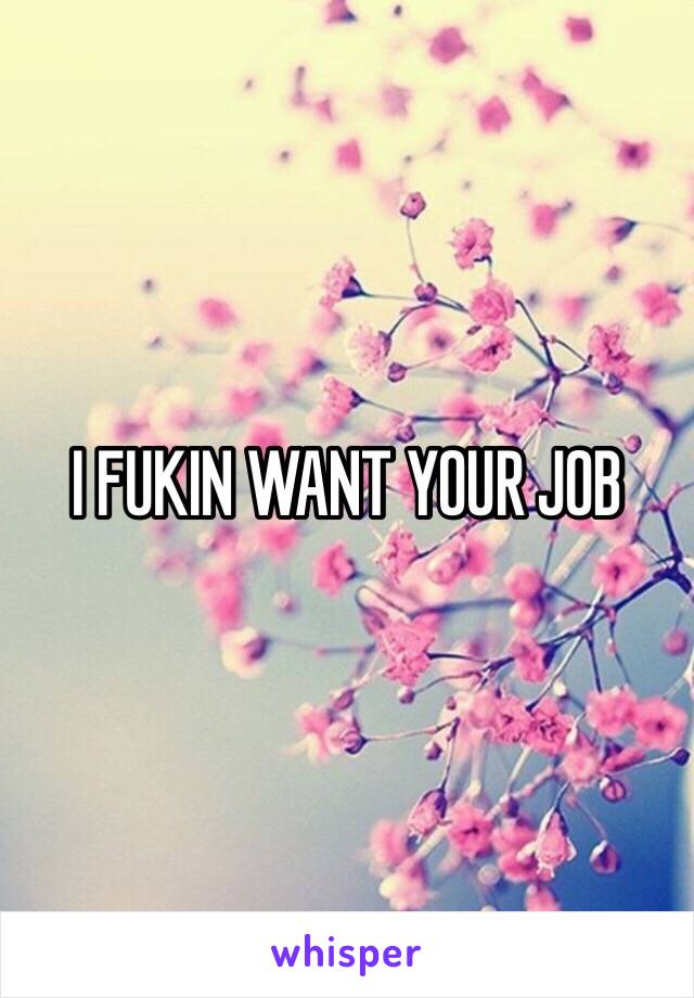 I FUKIN WANT YOUR JOB