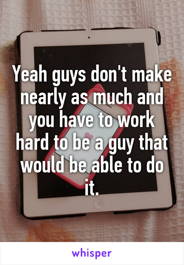 Yeah guys don't make nearly as much and you have to work hard to be a guy that would be able to do it.