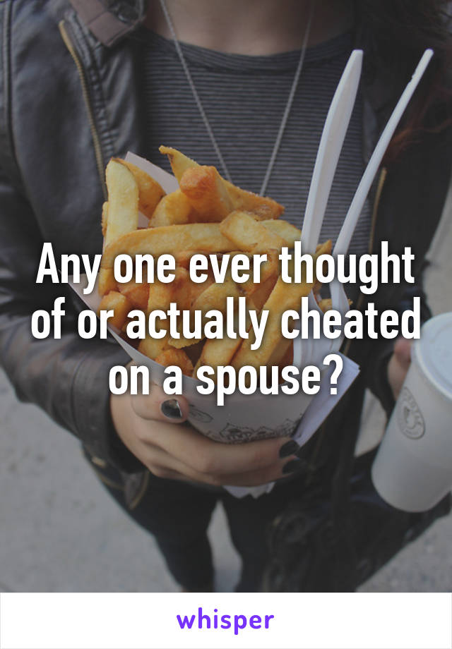 Any one ever thought of or actually cheated on a spouse?