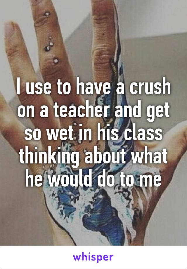 I use to have a crush on a teacher and get so wet in his class thinking about what he would do to me